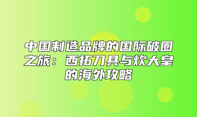 中国制造品牌的国际破圈之旅：西拓刀具与炊大皇的海外攻略
