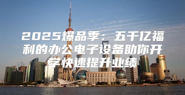 2025爆品季：五千亿福利的办公电子设备助你开学快速提升业绩