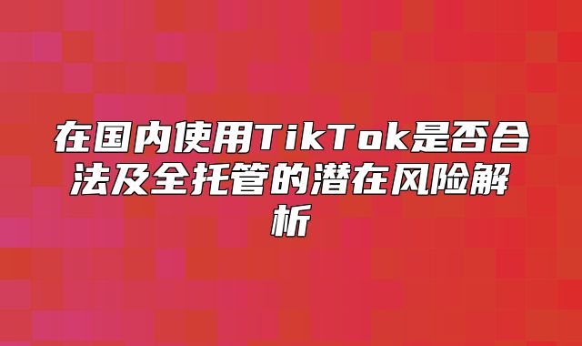 在国内使用TikTok是否合法及全托管的潜在风险解析