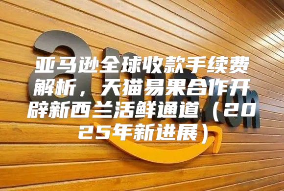 亚马逊全球收款手续费解析，天猫易果合作开辟新西兰活鲜通道2025年新进展