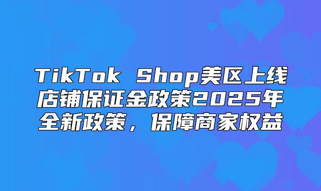 TikTok Shop美区上线店铺保证金政策2025年全新政策，保障商家权益