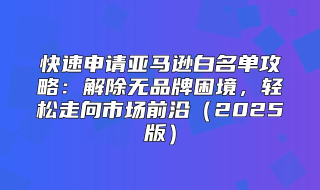 快速申请亚马逊白名单攻略：解除无品牌困境，轻松走向市场前沿2025版