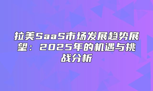 拉美SaaS市场发展趋势展望：2025年的机遇与挑战分析