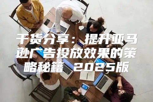 干货分享：提升亚马逊广告投放效果的策略秘籍 2025版