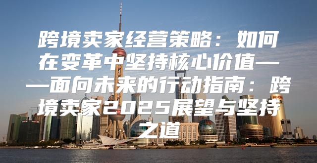 跨境卖家经营策略：如何在变革中坚持核心价值——面向未来的行动指南：跨境卖家2025展望与坚持之道