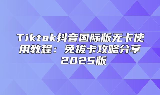 Tiktok抖音国际版无卡使用教程：免拔卡攻略分享 2025版