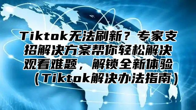 Tiktok无法刷新？专家支招解决方案帮你轻松解决观看难题，解锁全新体验Tiktok解决办法指南