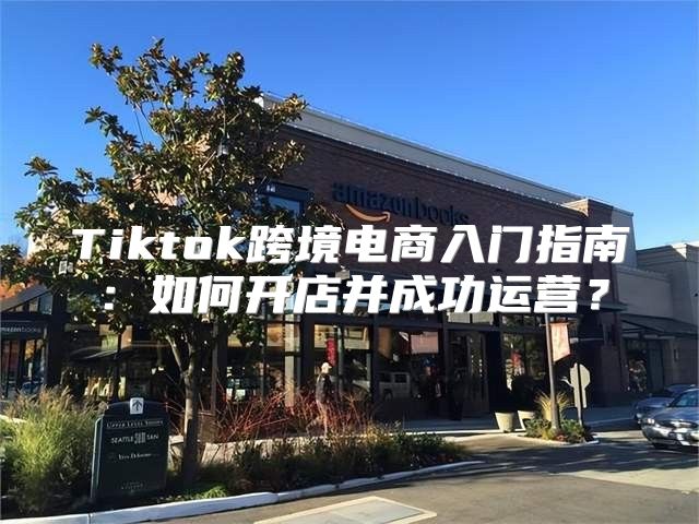 Tiktok跨境电商入门指南：如何开店并成功运营？