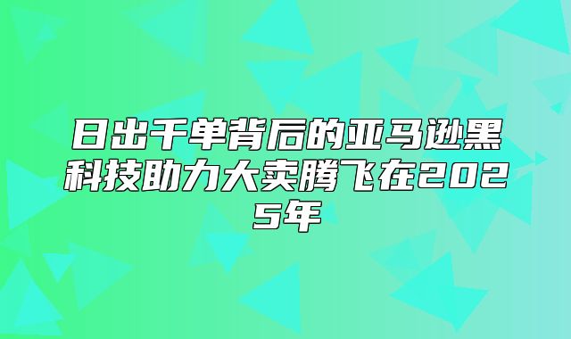 日出千单背后的亚马逊黑科技助力大卖腾飞在2025年