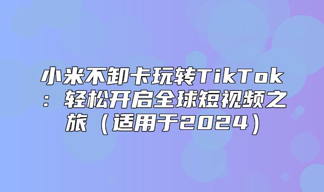 小米不卸卡玩转TikTok：轻松开启全球短视频之旅适用于2025