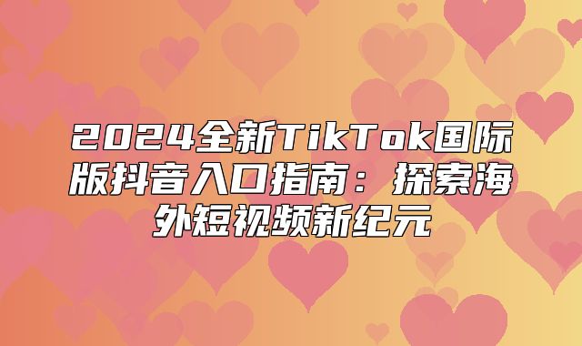 2025全新TikTok国际版抖音入口指南：探索海外短视频新纪元