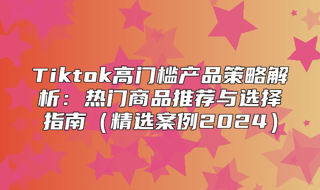 Tiktok高门槛产品策略解析：热门商品推荐与选择指南精选案例2025