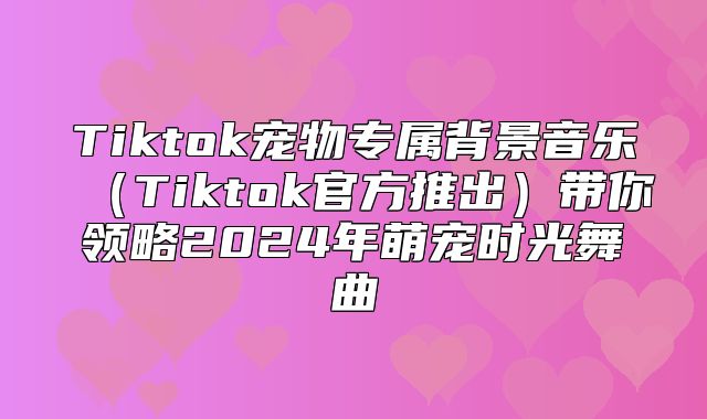 Tiktok宠物专属背景音乐Tiktok官方推出带你领略2025年萌宠时光舞曲