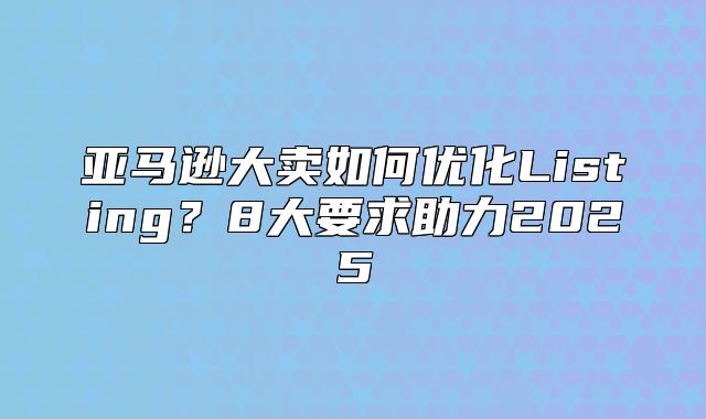 亚马逊大卖如何优化Listing？8大要求助力2025