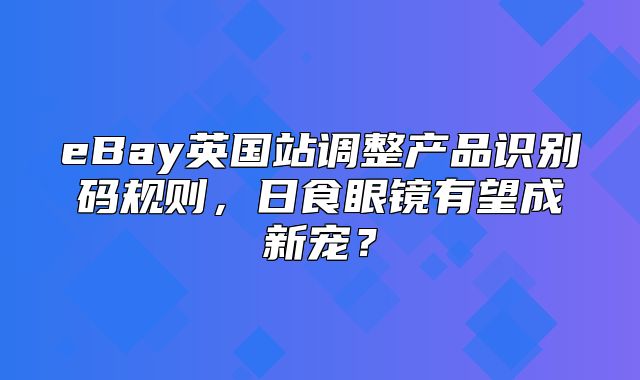 eBay英国站调整产品识别码规则，日食眼镜有望成新宠？