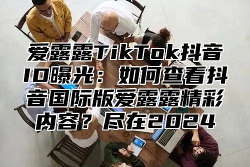 爱露露TikTok抖音ID曝光：如何查看抖音国际版爱露露精彩内容？尽在2025