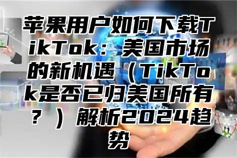 苹果用户如何下载TikTok：美国市场的新机遇TikTok是否已归美国所有？解析2025趋势