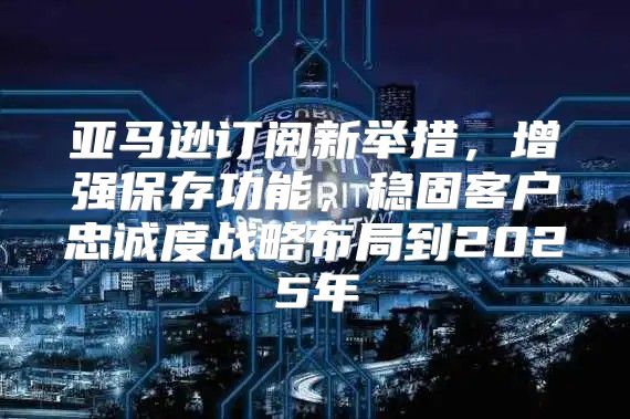 亚马逊订阅新举措，增强保存功能，稳固客户忠诚度战略布局到2025年