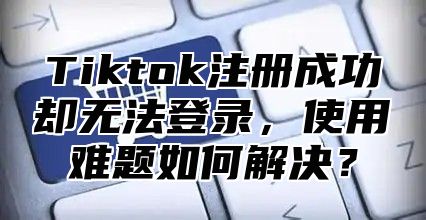 Tiktok注册成功却无法登录，使用难题如何解决？
