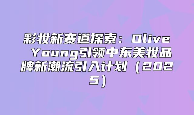 彩妆新赛道探索：Olive Young引领中东美妆品牌新潮流引入计划2025