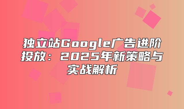 独立站Google广告进阶投放：2025年新策略与实战解析