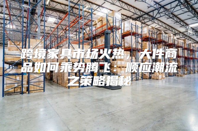 跨境家具市场火热，大件商品如何乘势腾飞：顺应潮流之策略揭秘