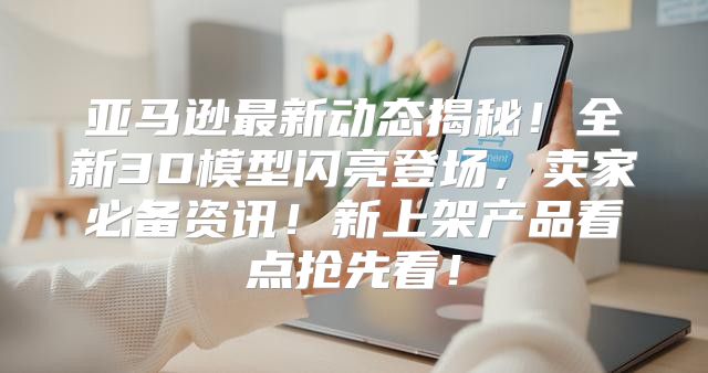 亚马逊最新动态揭秘！全新3D模型闪亮登场，卖家必备资讯！新上架产品看点抢先看！