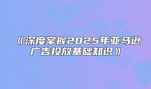 深度掌握2025年亚马逊广告投放基础知识
