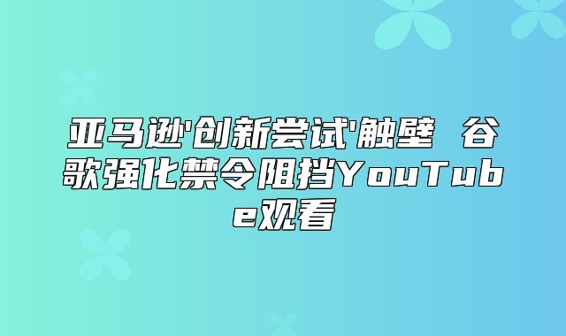 亚马逊'创新尝试'触壁 谷歌强化禁令阻挡YouTube观看