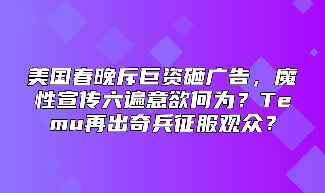 美国春晚斥巨资砸广告，魔性宣传六遍意欲何为？Temu再出奇兵征服观众？