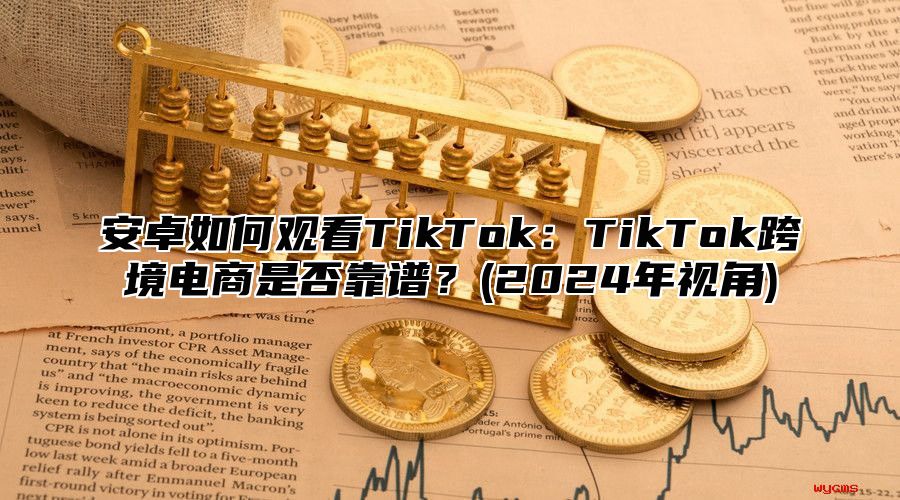 安卓如何观看TikTok：TikTok跨境电商是否靠谱？(2025年视角)