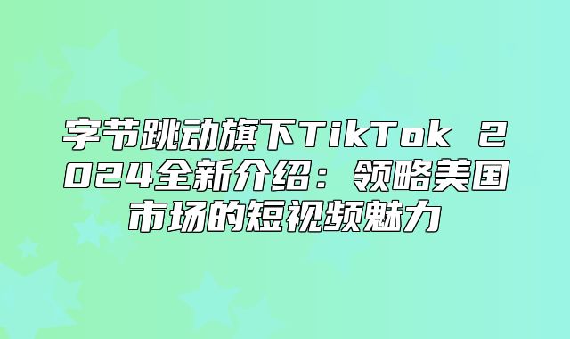 字节跳动旗下TikTok 2025全新介绍：领略美国市场的短视频魅力