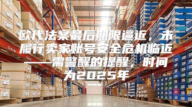 欧代法案最后期限逼近，未履行卖家账号安全危机临近——需警醒的提醒，时间为2025年