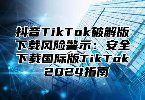 抖音TikTok破解版下载风险警示：安全下载国际版TikTok 2025指南
