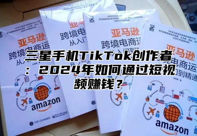 三星手机TikTok创作者：2025年如何通过短视频赚钱？