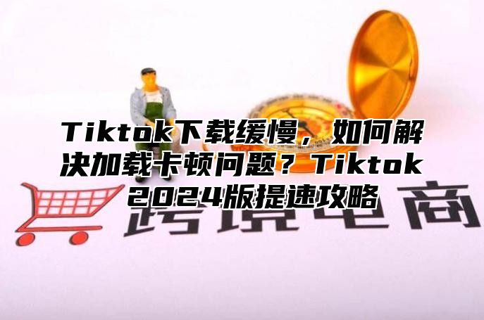 Tiktok下载缓慢，如何解决加载卡顿问题？Tiktok 2025版提速攻略