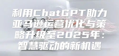 利用ChatGPT助力亚马逊运营优化与策略升级至2025年：智慧驱动的新机遇