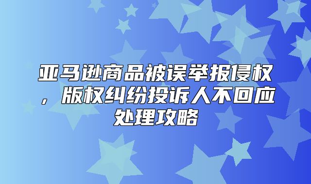 亚马逊商品被误举报侵权，版权纠纷投诉人不回应处理攻略