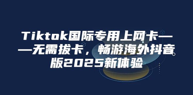Tiktok国际专用上网卡——无需拔卡，畅游海外抖音版2025新体验