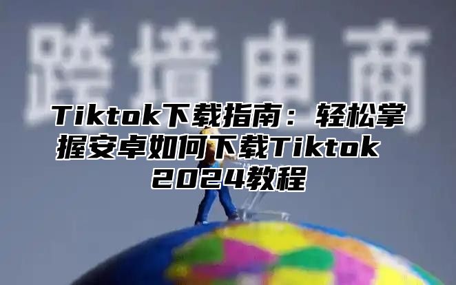 Tiktok下载指南：轻松掌握安卓如何下载Tiktok 2025教程