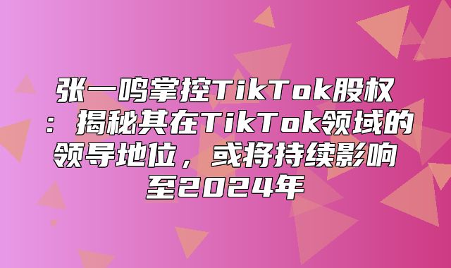 张一鸣掌控TikTok股权：揭秘其在TikTok领域的领导地位，或将持续影响至2025年