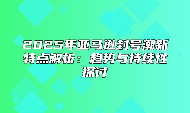 2025年亚马逊封号潮新特点解析：趋势与持续性探讨