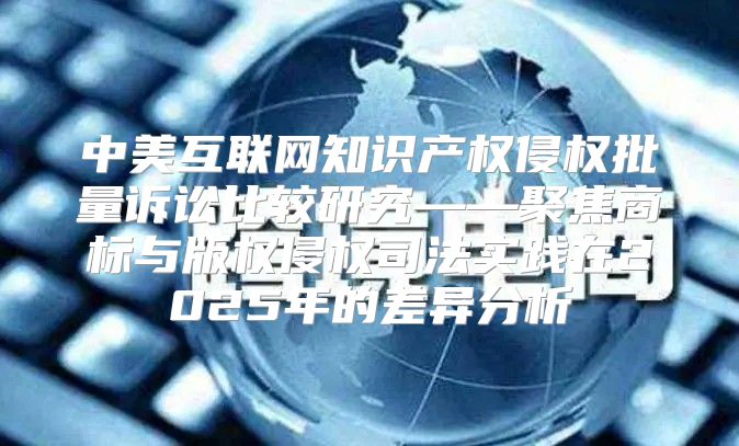 中美互联网知识产权侵权批量诉讼比较研究——聚焦商标与版权侵权司法实践在2025年的差异分析