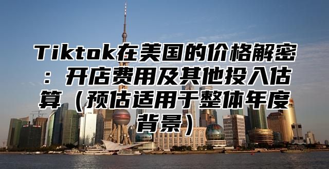 Tiktok在美国的价格解密：开店费用及其他投入估算预估适用于整体年度背景