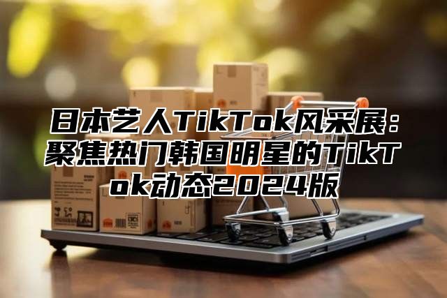 日本艺人TikTok风采展：聚焦热门韩国明星的TikTok动态2025版