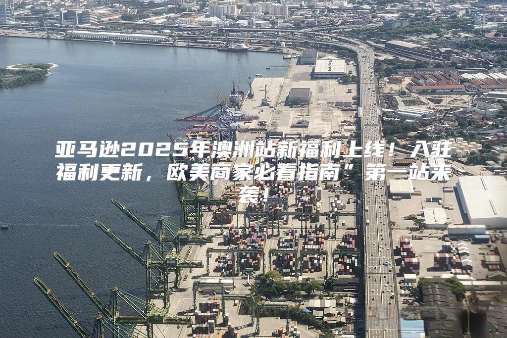亚马逊2025年澳洲站新福利上线！入驻福利更新，欧美商家必看指南”第一站来袭！