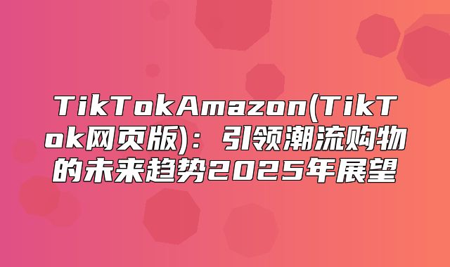TikTokAmazon(TikTok网页版)：引领潮流购物的未来趋势2025年展望
