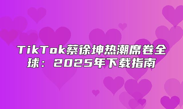 TikTok蔡徐坤热潮席卷全球：2025年下载指南