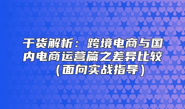 干货解析：跨境电商与国内电商运营篇之差异比较面向实战指导