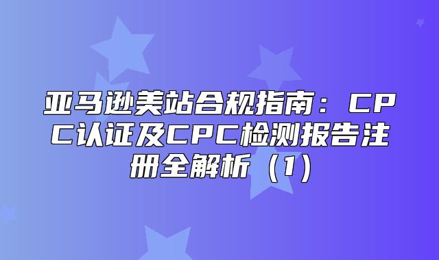亚马逊美站合规指南：CPC认证及CPC检测报告注册全解析1